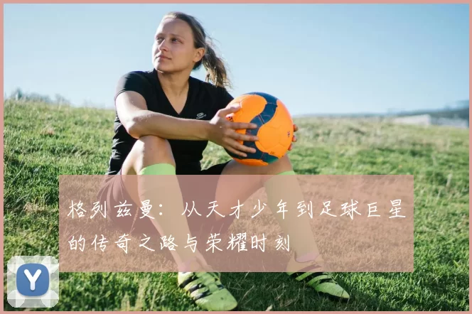 格列兹曼：从天才少年到足球巨星的传奇之路与荣耀时刻