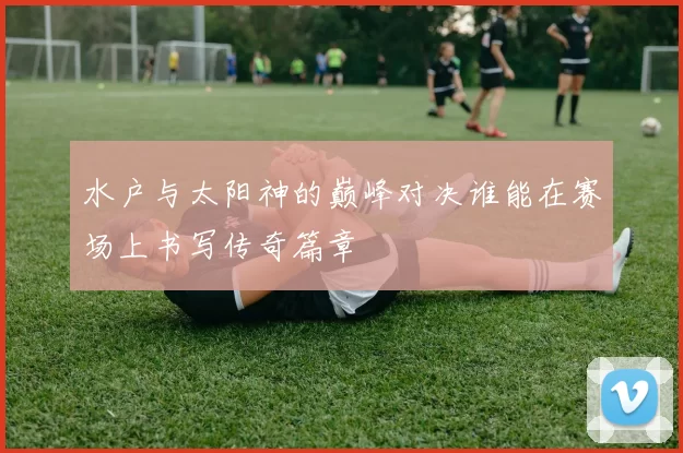 水户与太阳神的巅峰对决谁能在赛场上书写传奇篇章