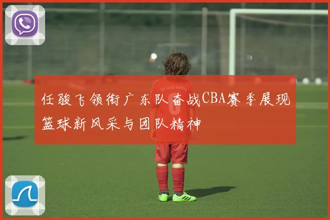 任骏飞领衔广东队奋战CBA赛季展现篮球新风采与团队精神