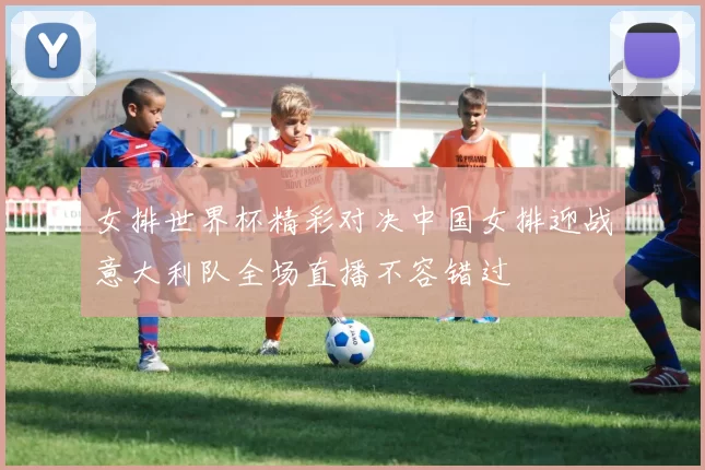 女排世界杯精彩对决中国女排迎战意大利队全场直播不容错过