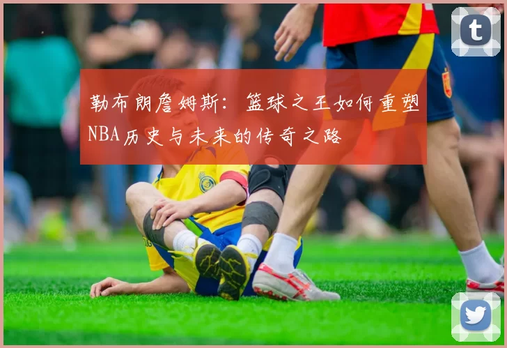 勒布朗詹姆斯：篮球之王如何重塑NBA历史与未来的传奇之路