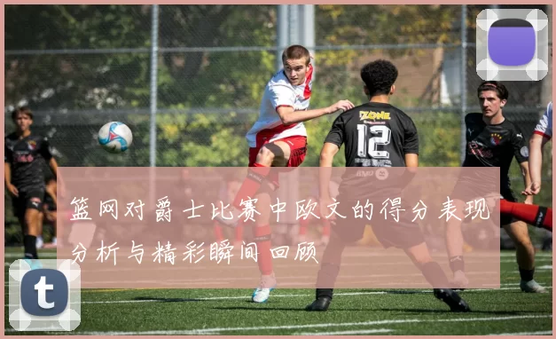 篮网对爵士比赛中欧文的得分表现分析与精彩瞬间回顾