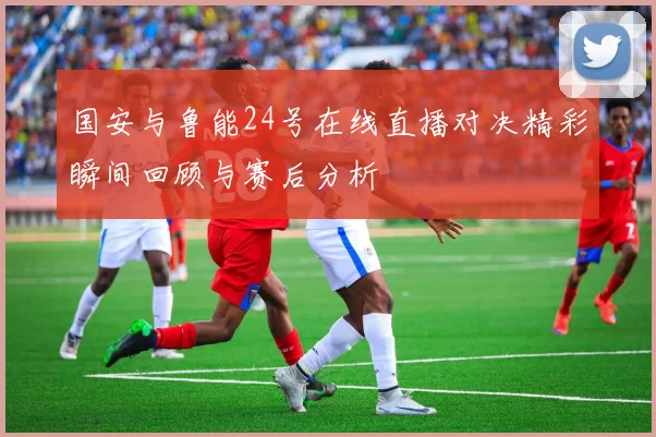 国安与鲁能24号在线直播对决精彩瞬间回顾与赛后分析