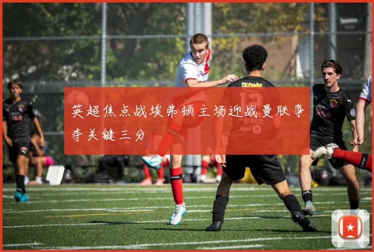 英超焦点战埃弗顿主场迎战曼联争夺关键三分