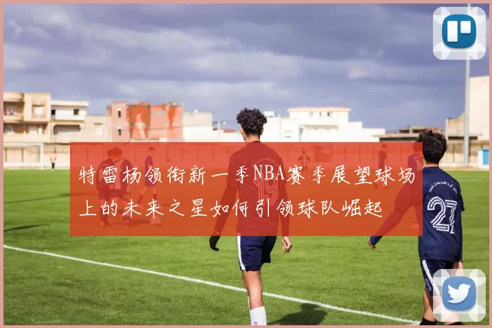 特雷杨领衔新一季NBA赛季展望球场上的未来之星如何引领球队崛起