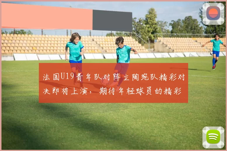 法国U19青年队对阵立陶宛队精彩对决即将上演，期待年轻球员的精彩表现